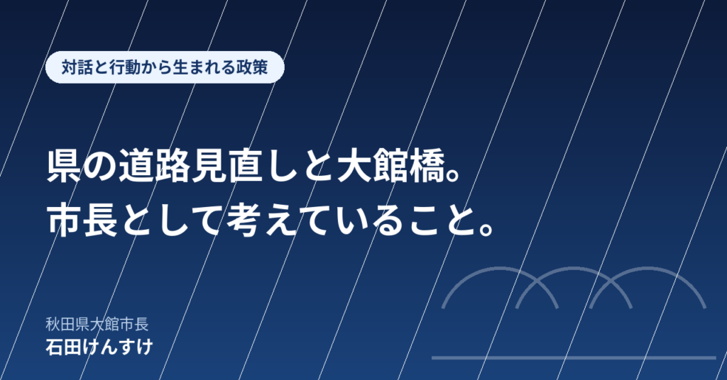 【対話と行動から生まれる政策】県の道路見直しと大館橋。市長として考えていること。